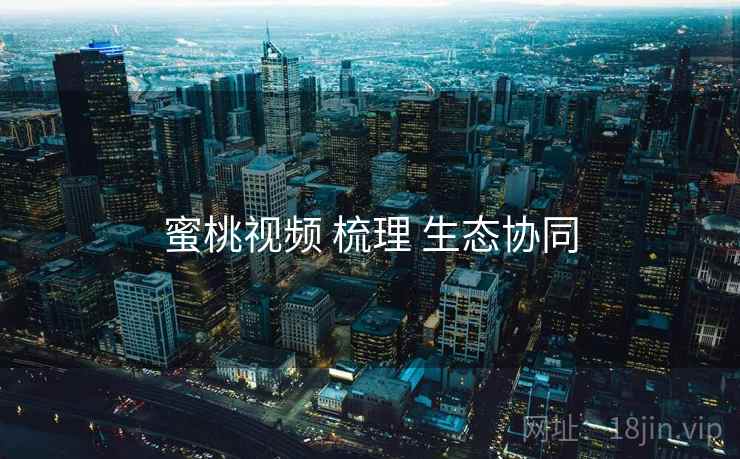 蜜桃视频 梳理 生态协同 蜜桃视频 梳理 生态协同