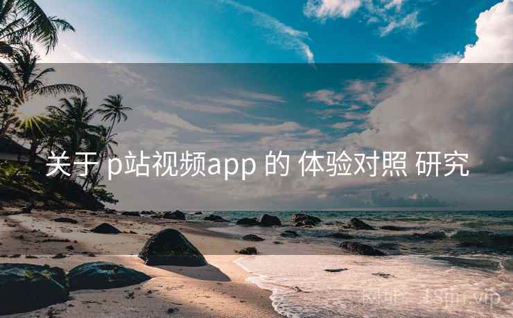 关于 p站视频app 的 体验对照 研究 关于 p站视频app 的 体验对照 研究