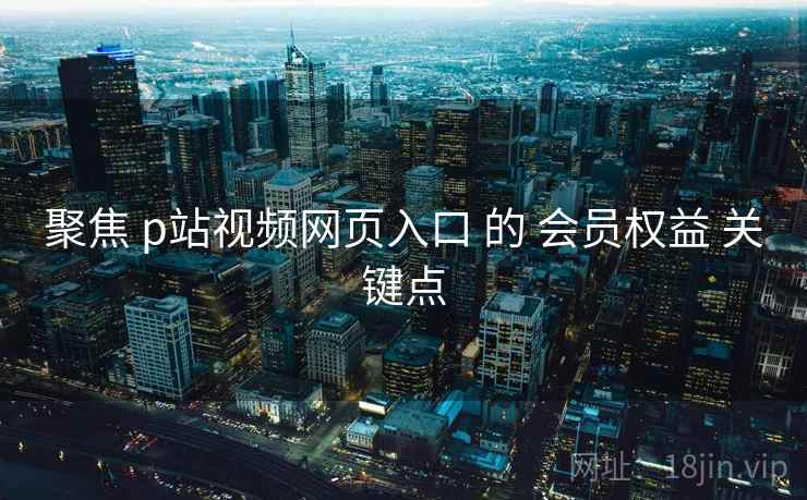 聚焦 p站视频网页入口 的 会员权益 关键点 聚焦 p站视频网页入口 的 会员权益 关键点