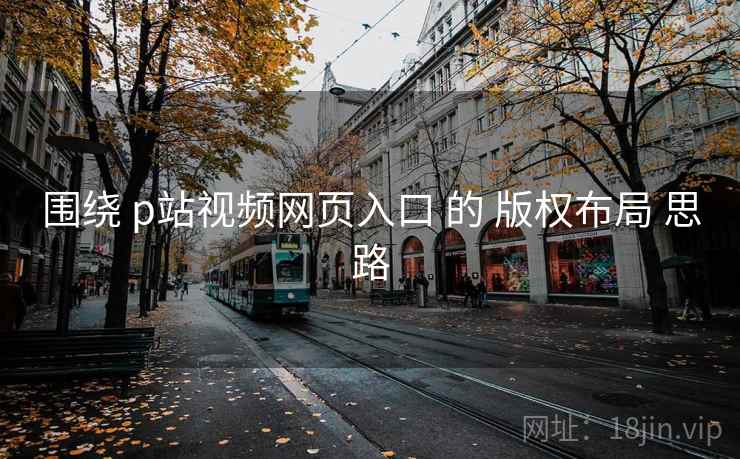 围绕 p站视频网页入口 的 版权布局 思路