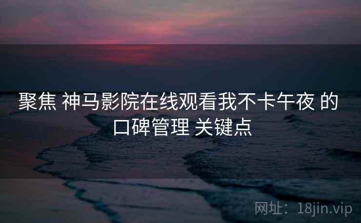聚焦 神马影院在线观看我不卡午夜 的 口碑管理 关键点 聚焦 神马影院在线观看我不卡午夜 的 口碑管理 关键点