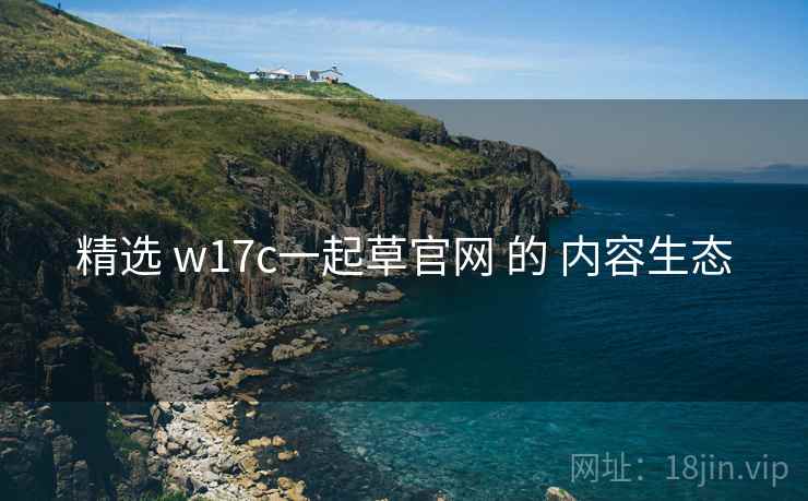 精选 w17c一起草官网 的 内容生态 精选 w17c一起草官网 的 内容生态