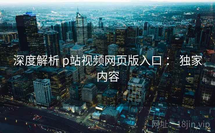 深度解析 p站视频网页版入口 ： 独家内容
