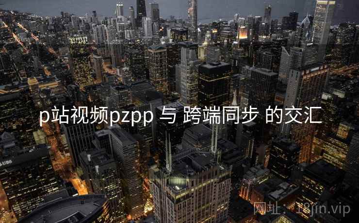 p站视频pzpp 与 跨端同步 的交汇
